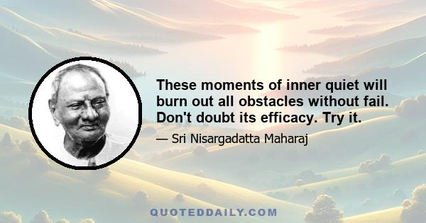 These moments of inner quiet will burn out all obstacles without fail. Don't doubt its efficacy. Try it.