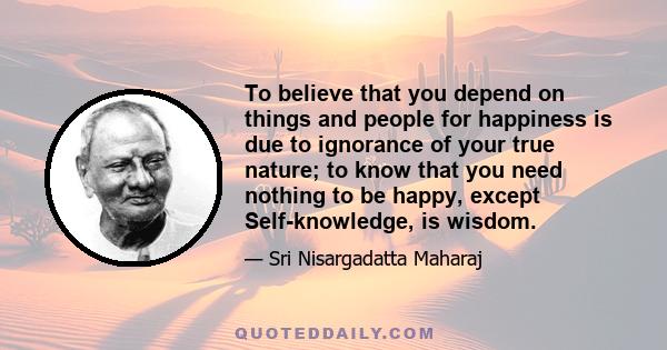 To believe that you depend on things and people for happiness is due to ignorance of your true nature; to know that you need nothing to be happy, except Self-knowledge, is wisdom.