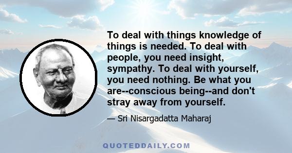 To deal with things knowledge of things is needed. To deal with people, you need insight, sympathy. To deal with yourself, you need nothing. Be what you are--conscious being--and don't stray away from yourself.