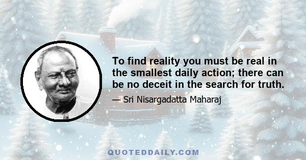 To find reality you must be real in the smallest daily action; there can be no deceit in the search for truth.