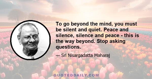 To go beyond the mind, you must be silent and quiet. Peace and silence, silence and peace - this is the way beyond. Stop asking questions.