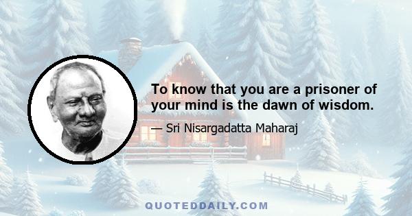 To know that you are a prisoner of your mind is the dawn of wisdom.