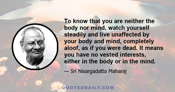 To know that you are neither the body nor mind, watch yourself steadily and live unaffected by your body and mind, completely aloof, as if you were dead. It means you have no vested interests, either in the body or in