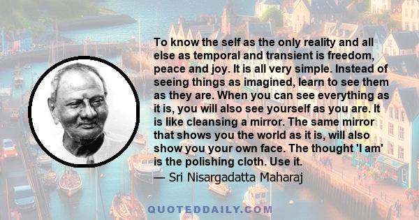 To know the self as the only reality and all else as temporal and transient is freedom, peace and joy. It is all very simple. Instead of seeing things as imagined, learn to see them as they are. When you can see