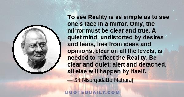 To see Reality is as simple as to see one’s face in a mirror. Only, the mirror must be clear and true. A quiet mind, undistorted by desires and fears, free from ideas and opinions, clear on all the levels, is needed to