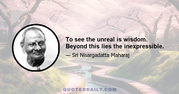 To see the unreal is wisdom. Beyond this lies the inexpressible.