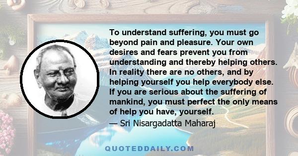 To understand suffering, you must go beyond pain and pleasure. Your own desires and fears prevent you from understanding and thereby helping others. In reality there are no others, and by helping yourself you help