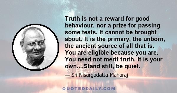 Truth is not a reward for good behaviour, nor a prize for passing some tests. It cannot be brought about. It is the primary, the unborn, the ancient source of all that is. You are eligible because you are. You need not