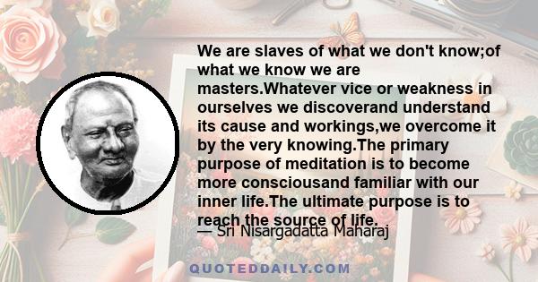 We are slaves of what we don't know;of what we know we are masters.Whatever vice or weakness in ourselves we discoverand understand its cause and workings,we overcome it by the very knowing.The primary purpose of