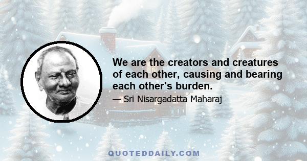 We are the creators and creatures of each other, causing and bearing each other's burden.