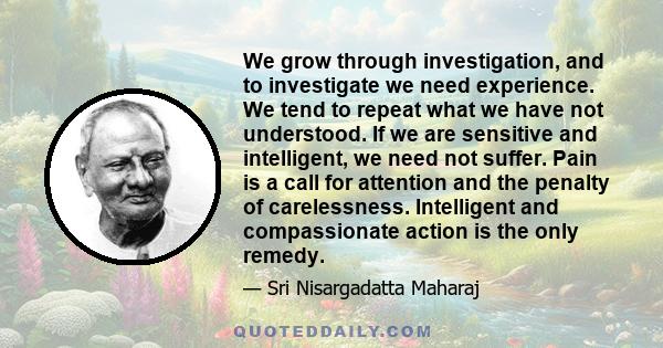 We grow through investigation, and to investigate we need experience. We tend to repeat what we have not understood. If we are sensitive and intelligent, we need not suffer. Pain is a call for attention and the penalty