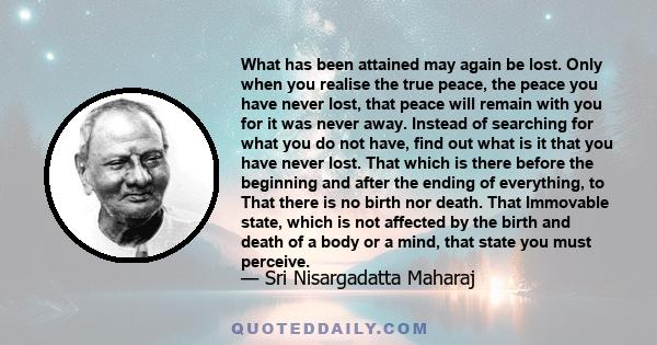 What has been attained may again be lost. Only when you realise the true peace, the peace you have never lost, that peace will remain with you for it was never away. Instead of searching for what you do not have, find