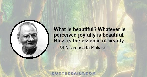 What is beautiful? Whatever is perceived joyfully is beautiful. Bliss is the essence of beauty.