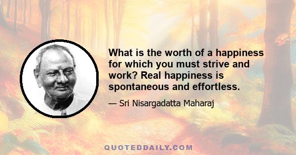 What is the worth of a happiness for which you must strive and work? Real happiness is spontaneous and effortless.