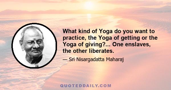 What kind of Yoga do you want to practice, the Yoga of getting or the Yoga of giving?... One enslaves, the other liberates.