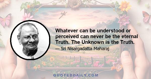 Whatever can be understood or perceived can never be the eternal Truth. The Unknown is the Truth.