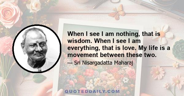 When I see I am nothing, that is wisdom. When I see I am everything, that is love. My life is a movement between these two.