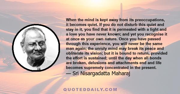 When the mind is kept away from its preoccupations, it becomes quiet. If you do not disturb this quiet and stay in it, you find that it is permeated with a light and a love you have never known; and yet you recognise it 