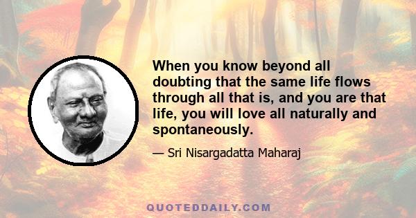 When you know beyond all doubting that the same life flows through all that is, and you are that life, you will love all naturally and spontaneously.