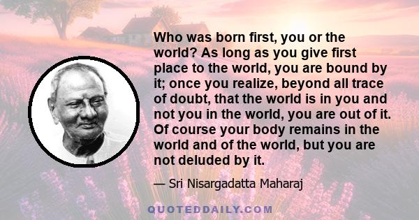 Who was born first, you or the world? As long as you give first place to the world, you are bound by it; once you realize, beyond all trace of doubt, that the world is in you and not you in the world, you are out of it. 