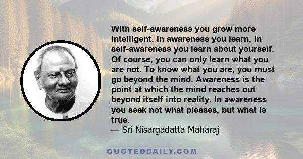 With self-awareness you grow more intelligent. In awareness you learn, in self-awareness you learn about yourself. Of course, you can only learn what you are not. To know what you are, you must go beyond the mind.