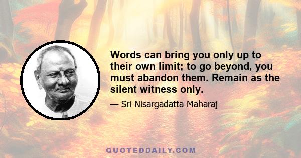 Words can bring you only up to their own limit; to go beyond, you must abandon them. Remain as the silent witness only.