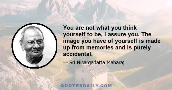 You are not what you think yourself to be, I assure you. The image you have of yourself is made up from memories and is purely accidental.