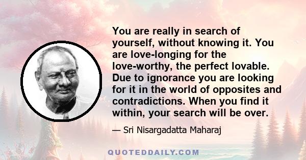 You are really in search of yourself, without knowing it. You are love-longing for the love-worthy, the perfect lovable. Due to ignorance you are looking for it in the world of opposites and contradictions. When you