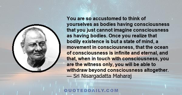 You are so accustomed to think of yourselves as bodies having consciousness that you just cannot imagine consciousness as having bodies. Once you realize that bodily existence is but a state of mind, a movement in