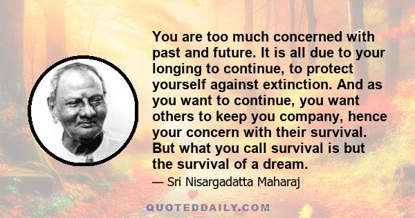 You are too much concerned with past and future. It is all due to your longing to continue, to protect yourself against extinction. And as you want to continue, you want others to keep you company, hence your concern