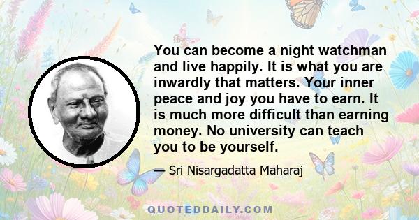 You can become a night watchman and live happily. It is what you are inwardly that matters. Your inner peace and joy you have to earn. It is much more difficult than earning money. No university can teach you to be