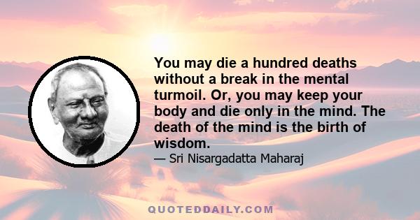 You may die a hundred deaths without a break in the mental turmoil. Or, you may keep your body and die only in the mind. The death of the mind is the birth of wisdom.