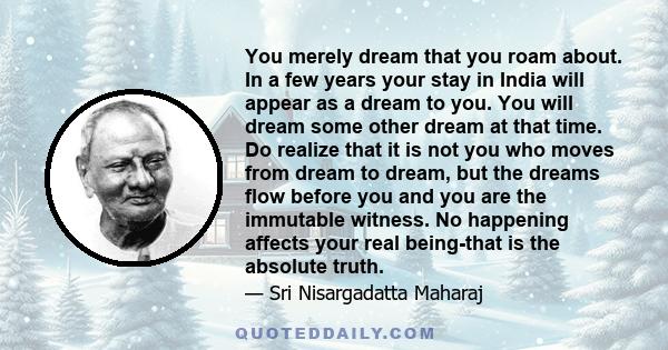 You merely dream that you roam about. In a few years your stay in India will appear as a dream to you. You will dream some other dream at that time. Do realize that it is not you who moves from dream to dream, but the