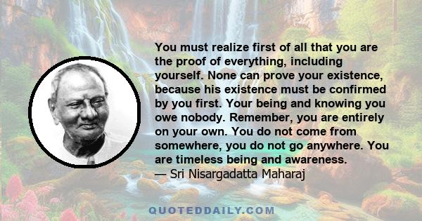 You must realize first of all that you are the proof of everything, including yourself. None can prove your existence, because his existence must be confirmed by you first. Your being and knowing you owe nobody.