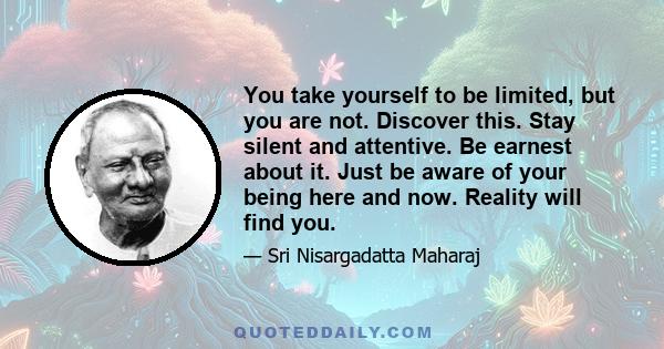 You take yourself to be limited, but you are not. Discover this. Stay silent and attentive. Be earnest about it. Just be aware of your being here and now. Reality will find you.