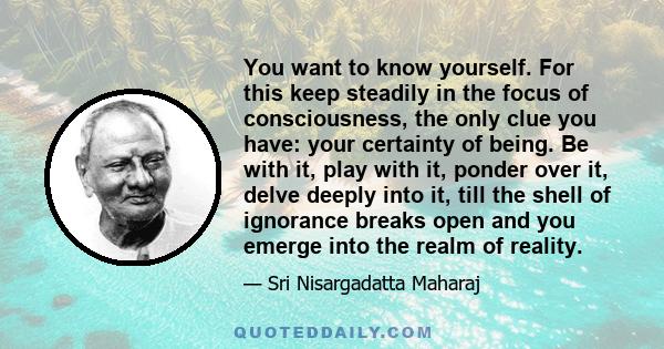 You want to know yourself. For this keep steadily in the focus of consciousness, the only clue you have: your certainty of being. Be with it, play with it, ponder over it, delve deeply into it, till the shell of