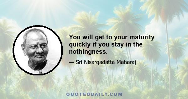 You will get to your maturity quickly if you stay in the nothingness.