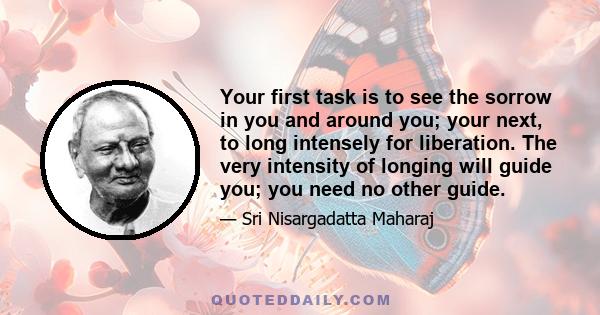 Your first task is to see the sorrow in you and around you; your next, to long intensely for liberation. The very intensity of longing will guide you; you need no other guide.