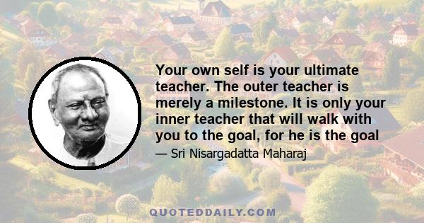 Your own self is your ultimate teacher. The outer teacher is merely a milestone. It is only your inner teacher that will walk with you to the goal, for he is the goal