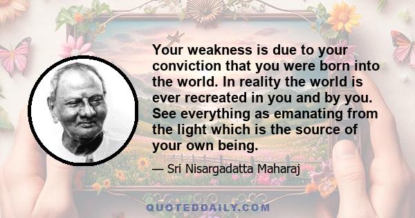 Your weakness is due to your conviction that you were born into the world. In reality the world is ever recreated in you and by you. See everything as emanating from the light which is the source of your own being.