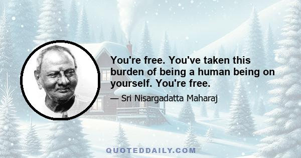 You're free. You've taken this burden of being a human being on yourself. You're free.