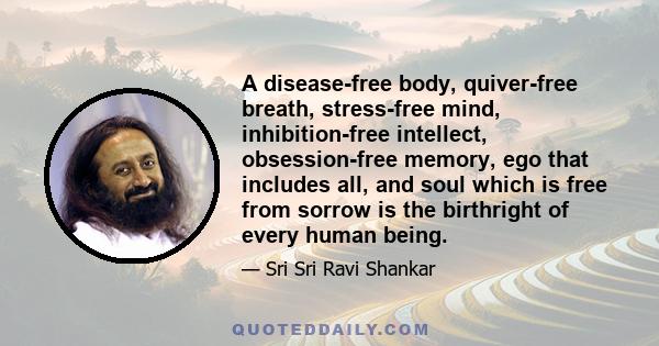 A disease-free body, quiver-free breath, stress-free mind, inhibition-free intellect, obsession-free memory, ego that includes all, and soul which is free from sorrow is the birthright of every human being.