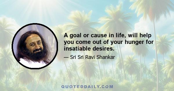 A goal or cause in life, will help you come out of your hunger for insatiable desires.