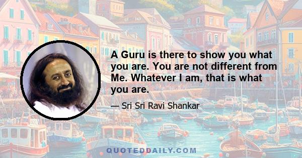 A Guru is there to show you what you are. You are not different from Me. Whatever I am, that is what you are.