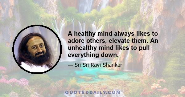 A healthy mind always likes to adore others, elevate them. An unhealthy mind likes to pull everything down.