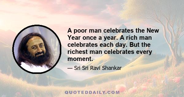 A poor man celebrates the New Year once a year. A rich man celebrates each day. But the richest man celebrates every moment.