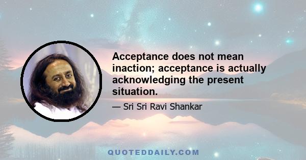 Acceptance does not mean inaction; acceptance is actually acknowledging the present situation.