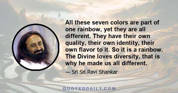 All these seven colors are part of one rainbow, yet they are all different. They have their own quality, their own identity, their own flavor to it. So it is a rainbow. The Divine loves diversity, that is why he made us 