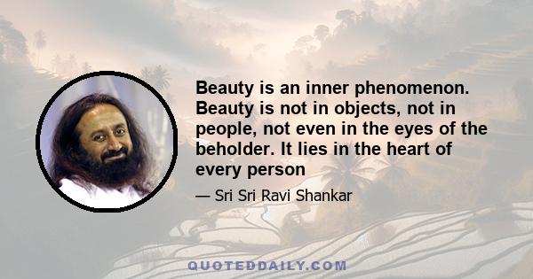 Beauty is an inner phenomenon. Beauty is not in objects, not in people, not even in the eyes of the beholder. It lies in the heart of every person