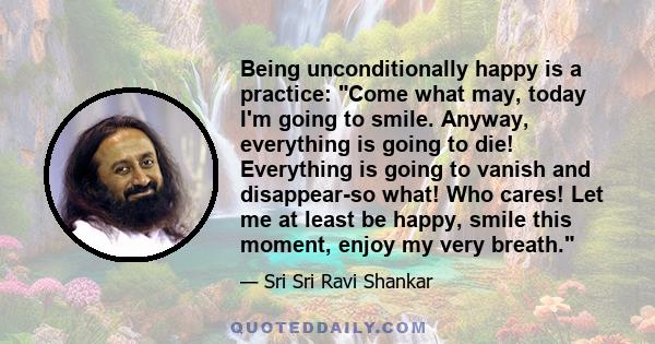 Being unconditionally happy is a practice: Come what may, today I'm going to smile. Anyway, everything is going to die! Everything is going to vanish and disappear-so what! Who cares! Let me at least be happy, smile